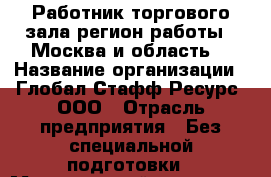 Работник торгового зала(регион работы - Москва и область) › Название организации ­ Глобал Стафф Ресурс, ООО › Отрасль предприятия ­ Без специальной подготовки › Минимальный оклад ­ 39 600 - Все города Работа » Вакансии   . Адыгея респ.,Адыгейск г.